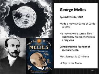 26
George MeliesGeorge Melies
Special Effects, 1902
Made a movie A Game of Cards
in 1896
His movies were surreal films
inspired by his experiences as
a magician
Considered the founder of
special effects.
Most famous is 10 minute
A Trip to the Moon
 