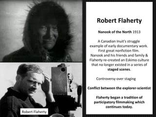 28
Documentary
Robert Flaherty
Nanook of the North 1913
A Canadian Inuit's struggle
example of early documentary work.
First great nonfiction film.
Nanook and his friends and family &
Flaherty re-created an Eskimo culture
that no longer existed in a series of
staged scenes.
Controversy over staging
Conflict between the explorer-scientist
Flaherty began a tradition of
participatory filmmaking which
continues today.
Robert Flaherty
 