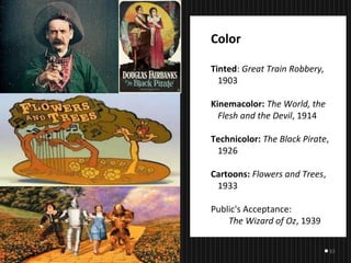 33
Color
Tinted: Great Train Robbery,
1903
Kinemacolor: The World, the
Flesh and the Devil, 1914
Technicolor: The Black Pirate,
1926
Cartoons: Flowers and Trees,
1933
Public's Acceptance:
The Wizard of Oz, 1939
    
 