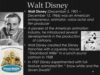 Walt DisneyWalt Disney
• Walt Disney (December 5, 1901 –
December 15, 1966) was an American
entrepreneur, animator, voice actor and
film producer
• A pioneer of the American animation
industry, he introduced several
developments in the production
of cartoons.
• Walt Disney created the Disney
franchise with a squeaky mouse
“Steamboat Willie” in a synch-sound
cartoon in 1928
• In 1937 Disney experimented with full-
feature animated film “ Snow white and the
Seven Dwarfs”
 
