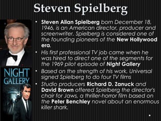 Steven SpielbergSteven Spielberg
• Steven Allan Spielberg born December 18,
1946, is an American director, producer and
screenwriter. Spielberg is considered one of
the founding pioneers of the New Hollywood
era.
• His first professional TV job came when he
was hired to direct one of the segments for
the 1969 pilot episode of Night Gallery
• Based on the strength of his work, Universal
signed Spielberg to do four TV films
• Studio producers Richard D. Zanuck and
David Brown offered Spielberg the director's
chair for Jaws, a thriller-horror film based on
the Peter Benchley novel about an enormous
killer shark.
 