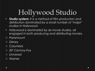 Hollywood StudioHollywood Studio
• Studio system: It is a method of film production and
distribution dominated by a small number of "major"
studios in Hollywood.
• Hollywood is dominated by six movie studios, all
engaged in both producing and distributing movies.
o Paramount
o Disney
o Columbia
o 20th
Century-Fox
o Universal
o Warner
 