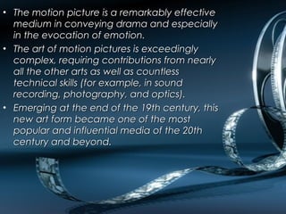 • The motion picture is a remarkably effectiveThe motion picture is a remarkably effective
medium in conveying drama and especiallymedium in conveying drama and especially
in the evocation of emotion.in the evocation of emotion.
• The art of motion pictures is exceedinglyThe art of motion pictures is exceedingly
complex, requiring contributions from nearlycomplex, requiring contributions from nearly
all the other arts as well as countlessall the other arts as well as countless
technical skills (for example, in soundtechnical skills (for example, in sound
recording, photography, and optics).recording, photography, and optics).
• Emerging at the end of the 19th century, thisEmerging at the end of the 19th century, this
new art form became one of the mostnew art form became one of the most
popular and influential media of the 20thpopular and influential media of the 20th
century and beyond.century and beyond.
 