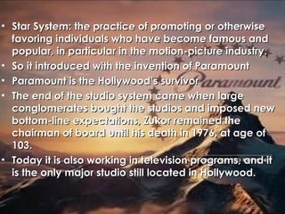 • Star System: the practice of promoting or otherwiseStar System: the practice of promoting or otherwise
favoring individuals who have become famous andfavoring individuals who have become famous and
popular, in particular in the motion-picture industry.popular, in particular in the motion-picture industry.
• So it introduced with the invention of ParamountSo it introduced with the invention of Paramount
• Paramount is the Hollywood’s survivorParamount is the Hollywood’s survivor
• The end of the studio system came when largeThe end of the studio system came when large
conglomerates bought the studios and imposed newconglomerates bought the studios and imposed new
bottom-line expectations, Zukor remained thebottom-line expectations, Zukor remained the
chairman of board until his death in 1976, at age ofchairman of board until his death in 1976, at age of
103.103.
• Today it is also working in television programs, and itToday it is also working in television programs, and it
is the only major studio still located in Hollywood.is the only major studio still located in Hollywood.
 