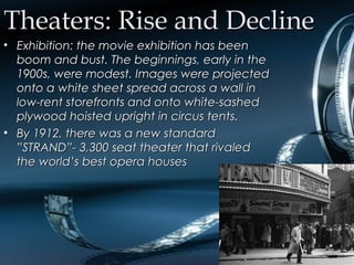 Theaters: Rise and DeclineTheaters: Rise and Decline
• Exhibition: the movie exhibition has beenExhibition: the movie exhibition has been
boom and bust. The beginnings, early in theboom and bust. The beginnings, early in the
1900s, were modest. Images were projected1900s, were modest. Images were projected
onto a white sheet spread across a wall inonto a white sheet spread across a wall in
low-rent storefronts and onto white-sashedlow-rent storefronts and onto white-sashed
plywood hoisted upright in circus tents.plywood hoisted upright in circus tents.
• By 1912, there was a new standardBy 1912, there was a new standard
”STRAND”- 3,300 seat theater that rivaled”STRAND”- 3,300 seat theater that rivaled
the world’s best opera housesthe world’s best opera houses
 