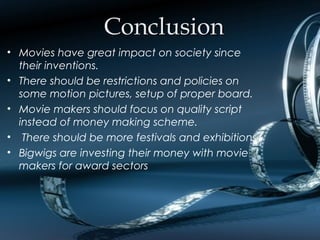 ConclusionConclusion
• Movies have great impact on society since
their inventions.
• There should be restrictions and policies on
some motion pictures, setup of proper board.
• Movie makers should focus on quality script
instead of money making scheme.
• There should be more festivals and exhibitions
• Bigwigs are investing their money with movie
makers for award sectors
 