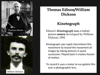20
Thomas Edison/WilliamThomas Edison/William
DicksonDickson
KinetographKinetograph
Edison's Kinetograph was a motion
picture camera developed by William
Dickson, 1892
Kinetograph uses rapid intermittent film
movement to record the movement of
images by taking pictures in quick
succession. Played back it creates illusion
of motion.
To record it uses a motor to run gelatin film
over a photographic lens.
Thomas Edison
William Dickson
 