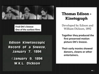 21
Thomas Edison -Thomas Edison -
KinetographKinetograph
Developed by Edison and
William Dickson, 1892
Together they produced the
first preserved motion
picture Ott's Sneeze.
Their early movies showed
dancers, clowns or other
entertainers.
Fred Ott’s Sneeze
One of the earliest films
 