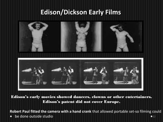 22
Edison’s early movies showed dancers, clowns or other entertainers.
Edison’s patent did not cover Europe.
Robert Paul fitted the camera with a hand crank that allowed portable set-so filming could
be done outside studio
Edison/Dickson Early FilmsEdison/Dickson Early Films
 