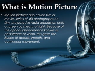 What is Motion PictureWhat is Motion Picture
• Motion picture: also called film orMotion picture: also called film or
movie, series of still photographs onmovie, series of still photographs on
film, projected in rapid succession ontofilm, projected in rapid succession onto
a screen by means of light. Because ofa screen by means of light. Because of
the optical phenomenon known asthe optical phenomenon known as
persistence of vision, this gives thepersistence of vision, this gives the
illusion of actual, smooth, andillusion of actual, smooth, and
continuous movement.continuous movement.
 