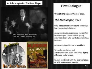 30
First Dialogue:
Vitaphone (Disc): Warner Bros.
The Jazz Singer, 1927
Only 4 sequences have sound and only a
few moments of dialogue)
About the Jewish experience-the conflict
between aged cantor and his young,
assimilated son who wants to enter show
business.
Actor who plays his role in blackface.
Story of assimilation and
Americanization, but it contains a highly
offensive racial image.
Racism combined with the expropriation
of African American identity.
Al Jolson speaks: The Jazz Singer
 