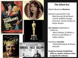 31
The Silent Era
Movies Became a Business
Directors Learned the Craft
Mack Sennett & Hal Roach
Cecil B. DeMille & Sergei
Eisenstein Charlie Chaplin &
Buster Keaton
Star System Established in
California
Mary Pickford: $1 Million a
Picture or $10 Million in
Today's Dollars
Numerous Scandals
Pickford/Fairbanks & Roscoe
Arbuckle
Academy Awards Established,
1929 as a public relations move
to dignify the industry
 