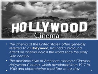 CinemaCinema
• The cinema of the United States, often generally
referred to as Hollywood, has had a profound
effect on cinema across the world since the early
20th century.
• The dominant style of American cinema is Classical
Hollywood Cinema, which developed from 1917 to
1960 and characterizes most films to this day.
 