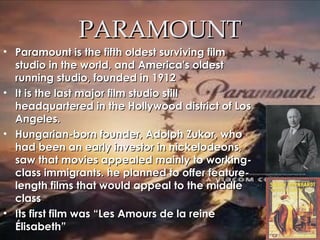 PARAMOUNTPARAMOUNT
• Paramount is the fifth oldest surviving filmParamount is the fifth oldest surviving film
studio in the world, and America's oldeststudio in the world, and America's oldest
running studio, founded in 1912running studio, founded in 1912
• It is the last major film studio stillIt is the last major film studio still
headquartered in the Hollywood district of Losheadquartered in the Hollywood district of Los
Angeles.Angeles.
• Hungarian-born founder, Adolph Zukor, whoHungarian-born founder, Adolph Zukor, who
had been an early investor in nickelodeons,had been an early investor in nickelodeons,
saw that movies appealed mainly to working-saw that movies appealed mainly to working-
class immigrants. he planned to offer feature-class immigrants. he planned to offer feature-
length films that would appeal to the middlelength films that would appeal to the middle
classclass
• Its first film was “Les Amours de la reineIts first film was “Les Amours de la reine
Élisabeth”Élisabeth”
 