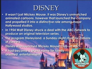 DISNEYDISNEY
• It wasn’t just Mickey Mouse. it was Disney's unmatchedIt wasn’t just Mickey Mouse. it was Disney's unmatched
animated cartoons, however that launched the companyanimated cartoons, however that launched the company
and propelled it into a distinctive role among majorand propelled it into a distinctive role among major
Hollywood studios.Hollywood studios.
• In 1954 Walt Disney struck a deal with the ABC network toIn 1954 Walt Disney struck a deal with the ABC network to
produce an original television series.produce an original television series.
• The program Disneyland, a Sunday-night ritual for millionsThe program Disneyland, a Sunday-night ritual for millions
of viewersof viewers
• Disney also launched Mickey Mouse Club on ABCDisney also launched Mickey Mouse Club on ABC
• It had become a brand name for familyIt had become a brand name for family
oriented entertainmentoriented entertainment
 