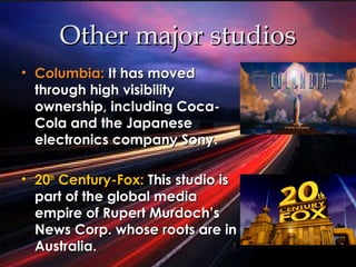 Other major studiosOther major studios
• Columbia:Columbia: It has movedIt has moved
through high visibilitythrough high visibility
ownership, including Coca-ownership, including Coca-
Cola and the JapaneseCola and the Japanese
electronics company Sony.electronics company Sony.
• 2020thth
Century-Fox:Century-Fox: This studio isThis studio is
part of the global mediapart of the global media
empire of Rupert Murdoch’sempire of Rupert Murdoch’s
News Corp. whose roots are inNews Corp. whose roots are in
Australia.Australia.
 