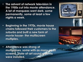• The advent of network television inThe advent of network television in
the 1950s cut into movie attendance.the 1950s cut into movie attendance.
A lot of marquees went dark, someA lot of marquees went dark, some
permanently, some at least a fewpermanently, some at least a few
nights a week.nights a week.
• Beginning in the 1970s, movie houseBeginning in the 1970s, movie house
chains followed their customers to thechains followed their customers to the
suburbs and built a new form ofsuburbs and built a new form of
movie house- the multiscreenmovie house- the multiscreen
multiplex.multiplex.
• Attendance was strong atAttendance was strong at
multiplexes, some with as many as 30multiplexes, some with as many as 30
screens, State-of-art sound systemsscreens, State-of-art sound systems
were installed.were installed.
 