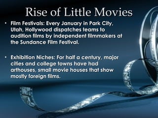 Rise of Little MoviesRise of Little Movies
• Film Festivals: Every January in Park City,Film Festivals: Every January in Park City,
Utah, Hollywood dispatches teams toUtah, Hollywood dispatches teams to
audition films by independent filmmakers ataudition films by independent filmmakers at
the Sundance Film Festival.the Sundance Film Festival.
• Exhibition Niches: For half a century, majorExhibition Niches: For half a century, major
cities and college towns have hadcities and college towns have had
arthouses, small movie houses that showarthouses, small movie houses that show
mostly foreign films.mostly foreign films.
 