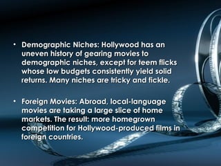 • Demographic Niches: Hollywood has anDemographic Niches: Hollywood has an
uneven history of gearing movies touneven history of gearing movies to
demographic niches, except for teem flicksdemographic niches, except for teem flicks
whose low budgets consistently yield solidwhose low budgets consistently yield solid
returns. Many niches are tricky and fickle.returns. Many niches are tricky and fickle.
• Foreign Movies: Abroad, local-languageForeign Movies: Abroad, local-language
movies are taking a large slice of homemovies are taking a large slice of home
markets. The result: more homegrownmarkets. The result: more homegrown
competition for Hollywood-produced films incompetition for Hollywood-produced films in
foreign countries.foreign countries.
 