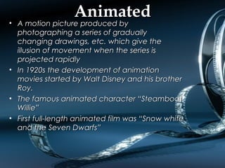 AnimatedAnimated
• A motion picture produced byA motion picture produced by
photographing a series of graduallyphotographing a series of gradually
changing drawings, etc. which give thechanging drawings, etc. which give the
illusion of movement when the series isillusion of movement when the series is
projected rapidlyprojected rapidly
• In 1920s the development of animationIn 1920s the development of animation
movies started by Walt Disney and his brothermovies started by Walt Disney and his brother
Roy.Roy.
• The famous animated character “SteamboatThe famous animated character “Steamboat
Willie”Willie”
• First full-length animated film was “Snow whiteFirst full-length animated film was “Snow white
and the Seven Dwarfs”and the Seven Dwarfs”
 