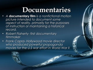 DocumentariesDocumentaries
• AA documentary filmdocumentary film is a nonfictional motionis a nonfictional motion
picture intended to document somepicture intended to document some
aspect of reality, primarily for the purposesaspect of reality, primarily for the purposes
of instruction or maintaining a historicalof instruction or maintaining a historical
record.record.
• Robert Flaherty- first documentaryRobert Flaherty- first documentary
filmmakerfilmmaker
• Frank Capra- Hollywood movie directorFrank Capra- Hollywood movie director
who produced powerful propagandawho produced powerful propaganda
movies for the U.S war effort in World War IImovies for the U.S war effort in World War II
 
