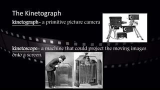 The Kinetograph
kinetograph- a primitive picture camera
kinetoscope- a machine that could project the moving images
onto a screen.
 