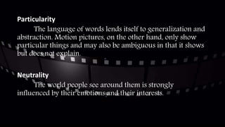 Particularity
The language of words lends itself to generalization and
abstraction. Motion pictures, on the other hand, only show
particular things and may also be ambiguous in that it shows
but does not explain.
Neutrality
The world people see around them is strongly
influenced by their emotions and their interests.
 