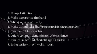 1. Compel attention
2. Make experience firsthand
3. Edited version of reality
4. Make distant past and present real in the class room
5. Can control time-factor
6. Offers common denominator of experience
7. Can influence and even change attitudes
8. Bring variety into the class room
 