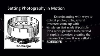 Setting Photography in Motion
Experimenting with ways to
exhibit photographs, several
inventors came up with
simpleton that made it possible
for a series pictures to be viewed
in rapid succession, creating the
illusion of motion. It was called a
ZOETROPE
 