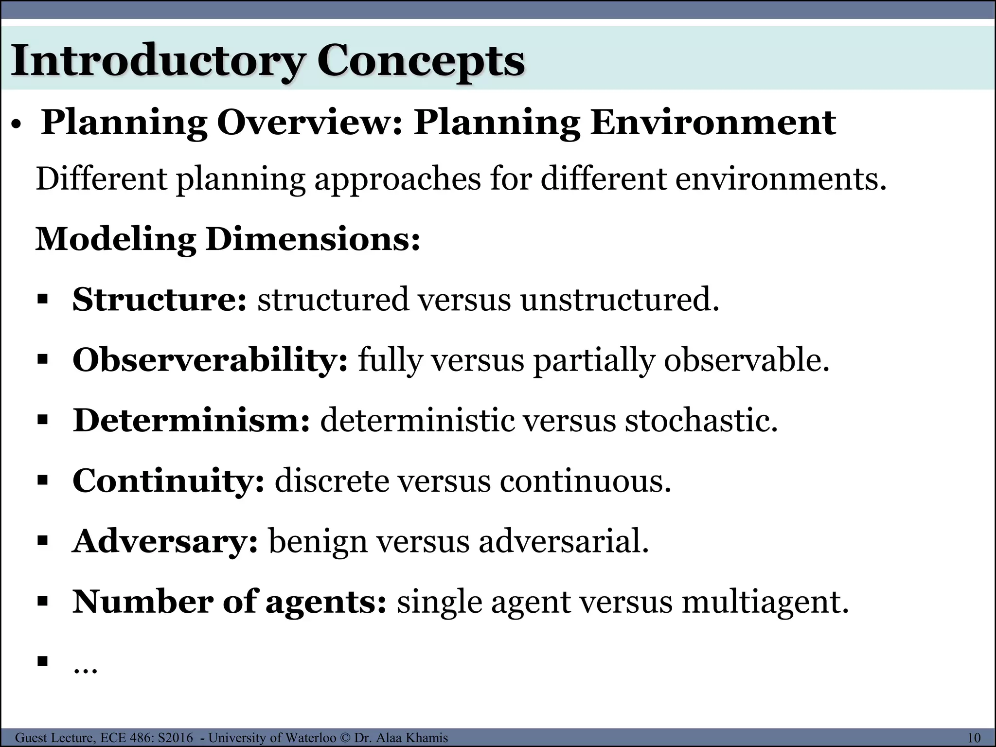 10Guest Lecture, ECE 486: S2016 - University of Waterloo © Dr. Alaa Khamis
Introductory Concepts
• Planning Overview: Planning Environment
Different planning approaches for different environments.
Modeling Dimensions:
 Structure: structured versus unstructured.
 Observerability: fully versus partially observable.
 Determinism: deterministic versus stochastic.
 Continuity: discrete versus continuous.
 Adversary: benign versus adversarial.
 Number of agents: single agent versus multiagent.
 …
 