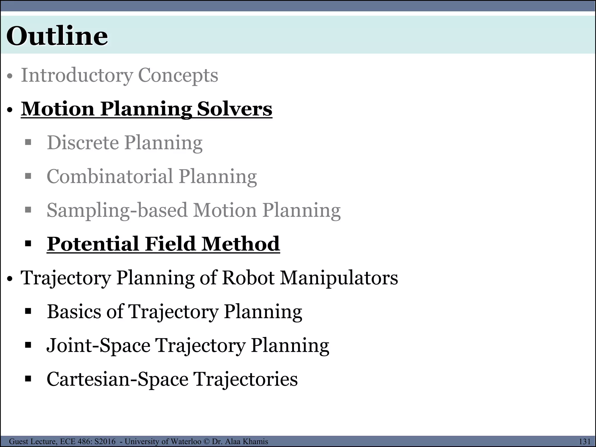 131Guest Lecture, ECE 486: S2016 - University of Waterloo © Dr. Alaa Khamis
• Introductory Concepts
• Motion Planning Solvers
 Discrete Planning
 Combinatorial Planning
 Sampling-based Motion Planning
 Potential Field Method
• Trajectory Planning of Robot Manipulators
 Basics of Trajectory Planning
 Joint-Space Trajectory Planning
 Cartesian-Space Trajectories
Outline
 