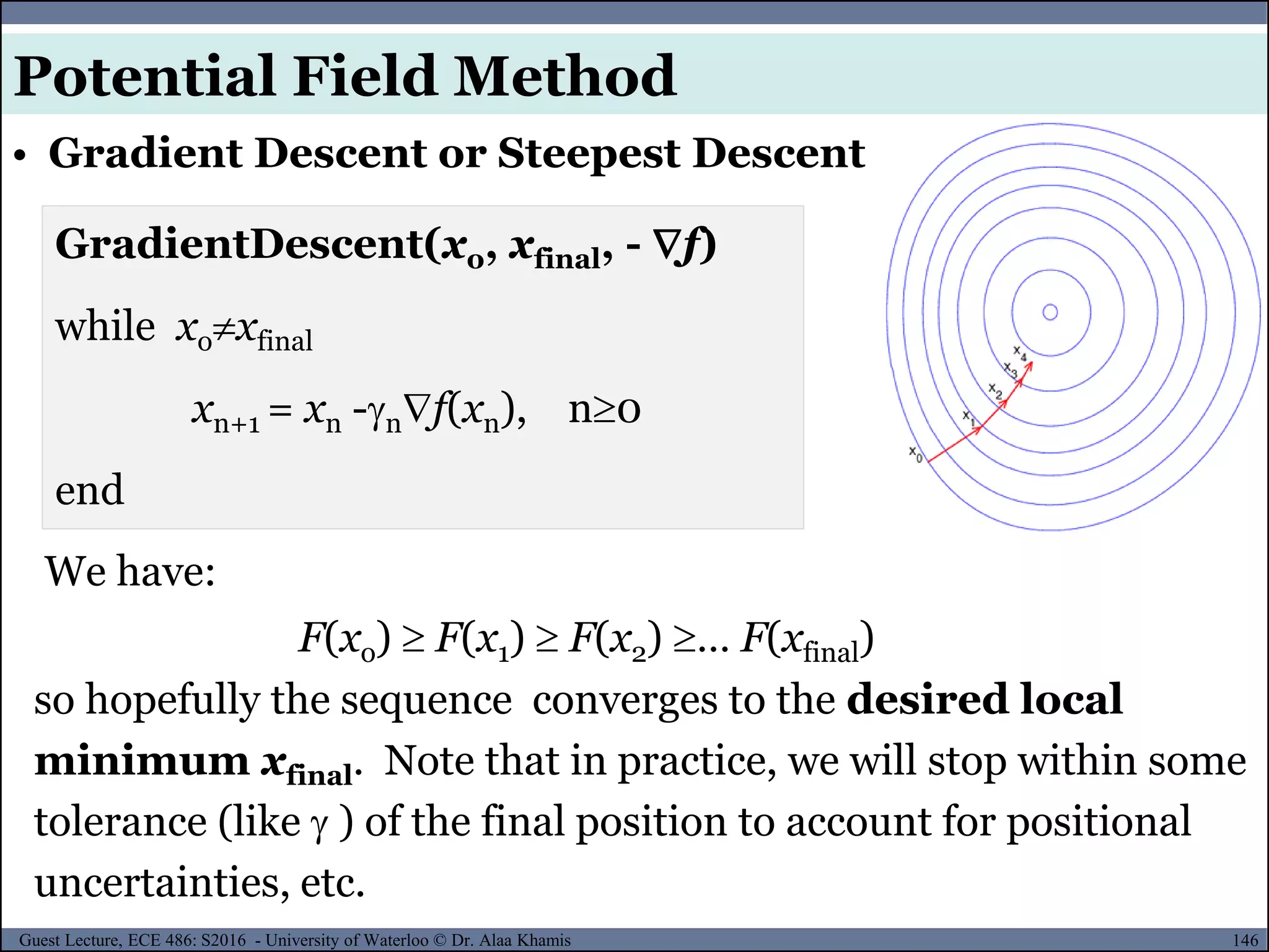 146Guest Lecture, ECE 486: S2016 - University of Waterloo © Dr. Alaa Khamis
We have:
F(xo)  F(x1)  F(x2) … F(xfinal)
GradientDescent(xo, xfinal, -f)
while xoxfinal
xn+1 = xn -nf(xn), n0
end
so hopefully the sequence converges to the desired local
minimum xfinal. Note that in practice, we will stop within some
tolerance (like  ) of the final position to account for positional
uncertainties, etc.
• Gradient Descent or Steepest Descent
Potential Field Method
 
