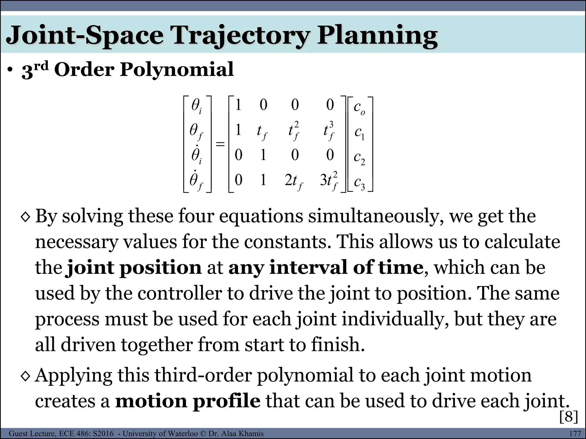 177Guest Lecture, ECE 486: S2016 - University of Waterloo © Dr. Alaa Khamis
◊ By solving these four equations simultaneously, we get the
necessary values for the constants. This allows us to calculate
the joint position at any interval of time, which can be
used by the controller to drive the joint to position. The same
process must be used for each joint individually, but they are
all driven together from start to finish.
◊ Applying this third-order polynomial to each joint motion
creates a motion profile that can be used to drive each joint.









































3
2
1
2
32
3210
0010
1
0001
c
c
c
c
tt
ttt
θ
θ
θ
θ o
ff
fff
f
i
f
i


• 3rd Order Polynomial
Joint-Space Trajectory Planning
[8]
 