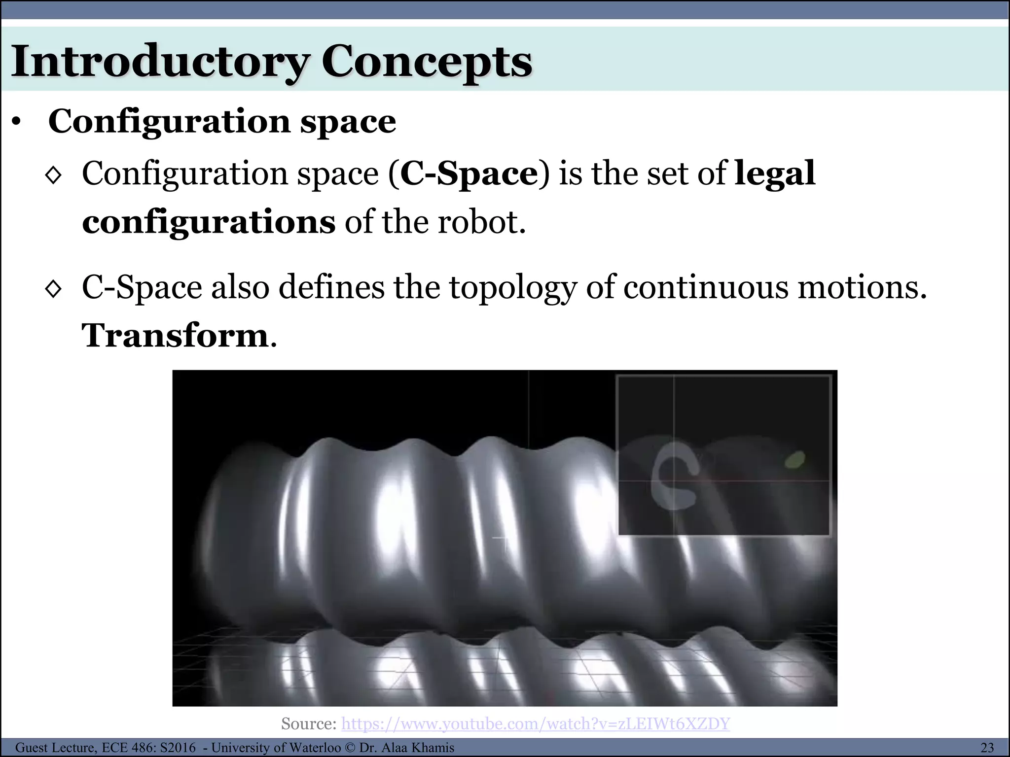 23Guest Lecture, ECE 486: S2016 - University of Waterloo © Dr. Alaa Khamis
◊ Configuration space (C-Space) is the set of legal
configurations of the robot.
◊ C-Space also defines the topology of continuous motions.
Transform.
Introductory Concepts
• Configuration space
Source: https://www.youtube.com/watch?v=zLEIWt6XZDY
 