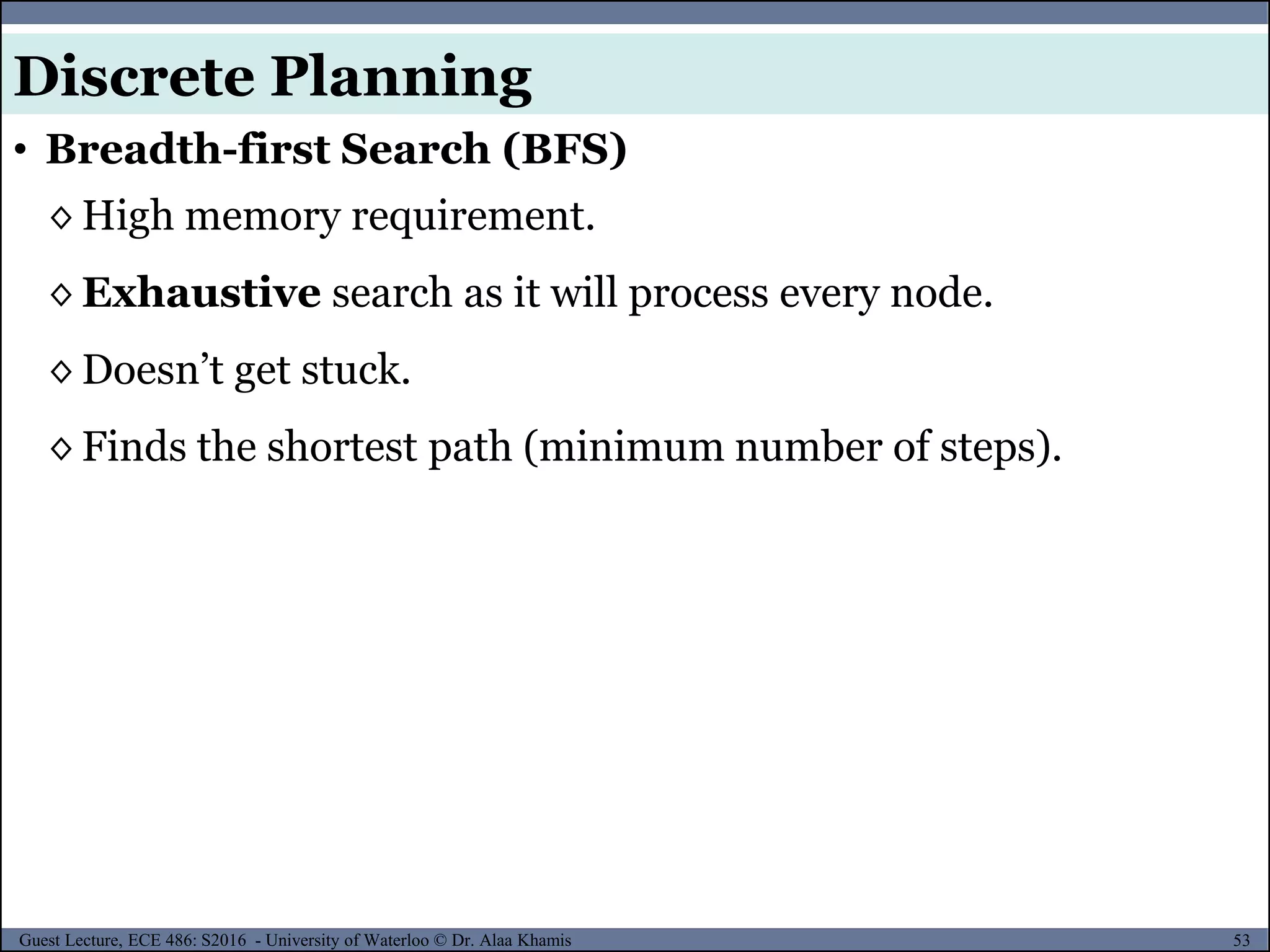 53Guest Lecture, ECE 486: S2016 - University of Waterloo © Dr. Alaa Khamis
◊ High memory requirement.
◊ Exhaustive search as it will process every node.
◊ Doesn’t get stuck.
◊ Finds the shortest path (minimum number of steps).
• Breadth-first Search (BFS)
Discrete Planning
 
