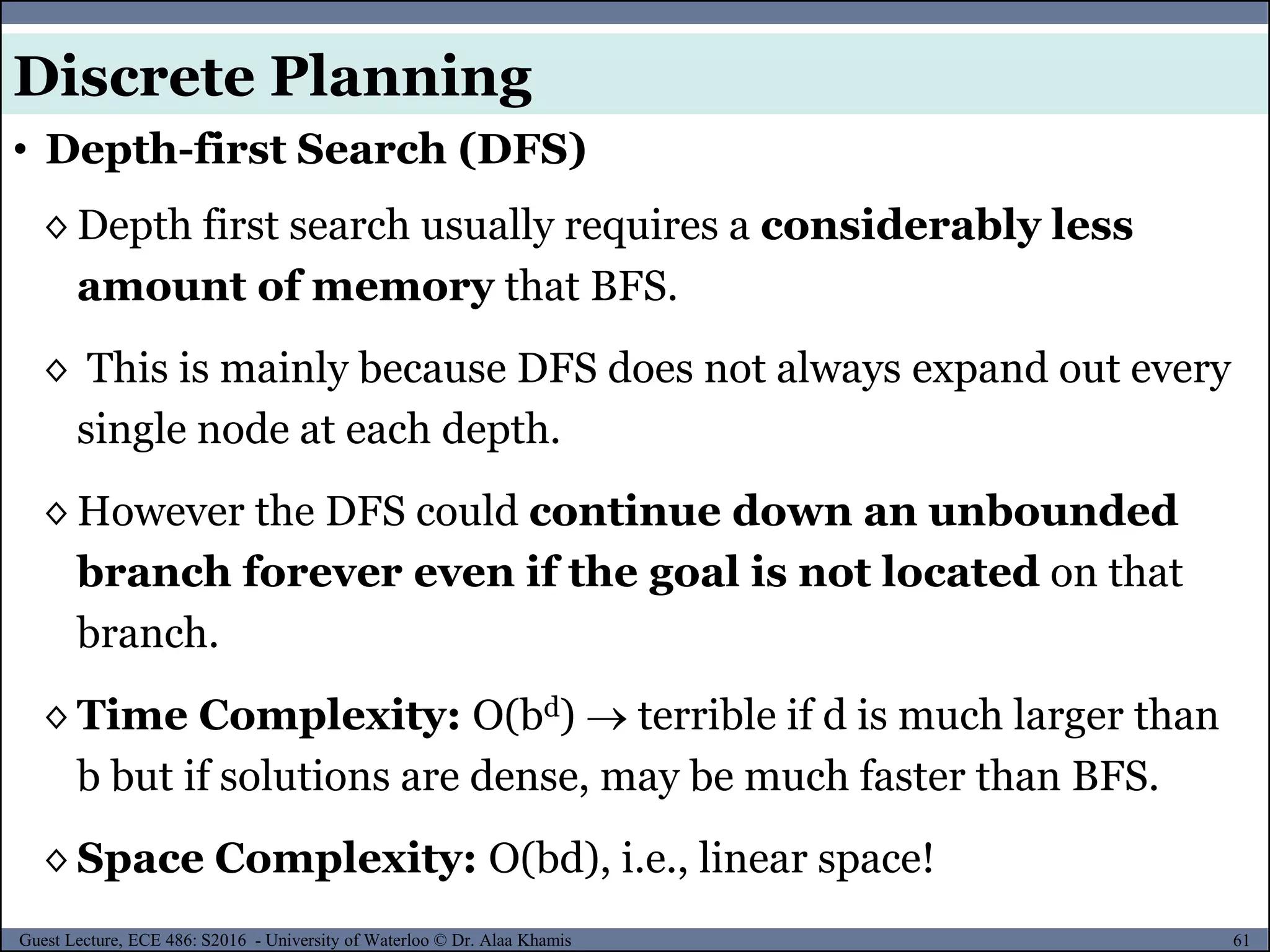 61Guest Lecture, ECE 486: S2016 - University of Waterloo © Dr. Alaa Khamis
◊ Depth first search usually requires a considerably less
amount of memory that BFS.
◊ This is mainly because DFS does not always expand out every
single node at each depth.
◊ However the DFS could continue down an unbounded
branch forever even if the goal is not located on that
branch.
◊ Time Complexity: O(bd)  terrible if d is much larger than
b but if solutions are dense, may be much faster than BFS.
◊ Space Complexity: O(bd), i.e., linear space!
• Depth-first Search (DFS)
Discrete Planning
 