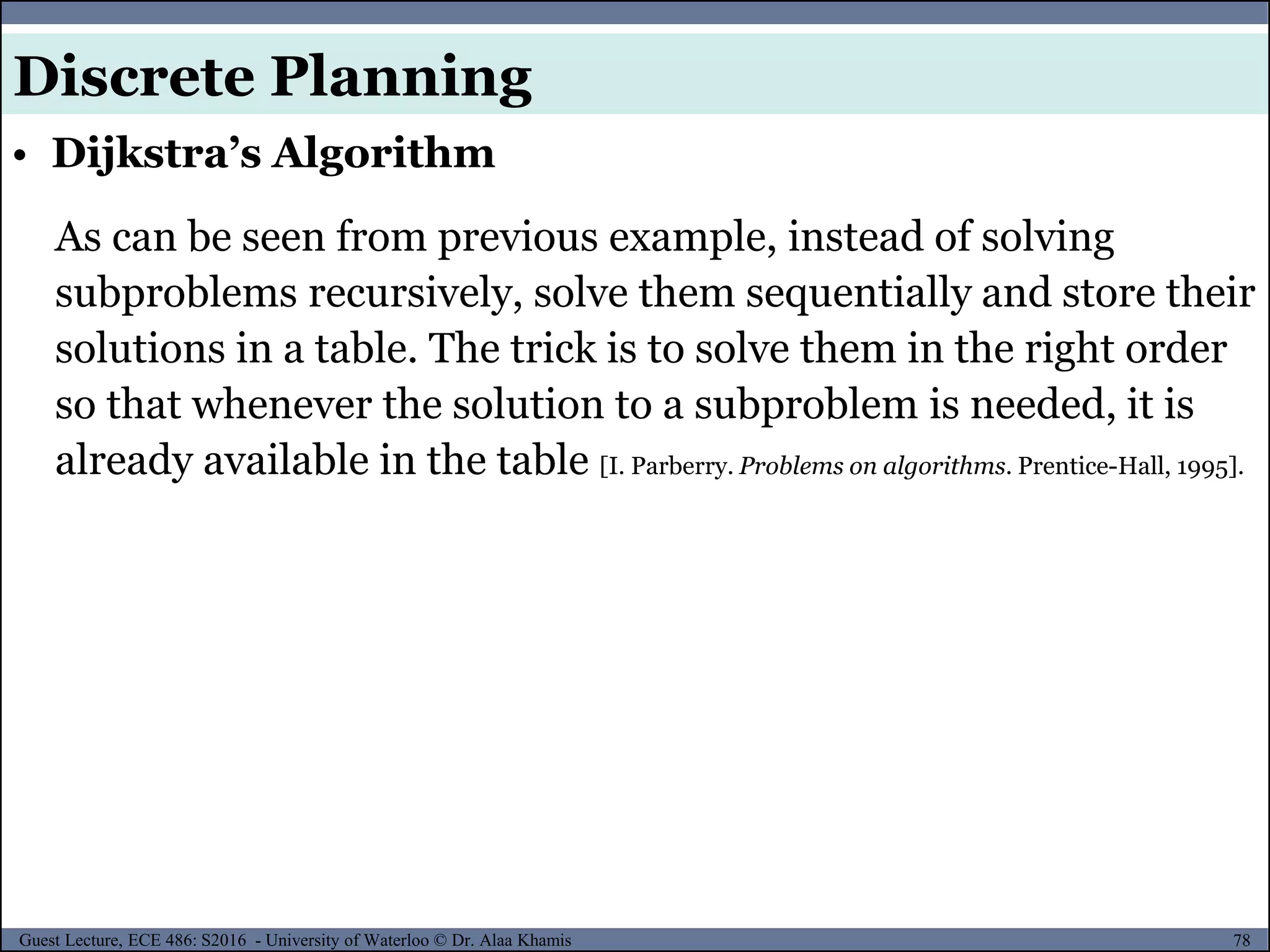 78Guest Lecture, ECE 486: S2016 - University of Waterloo © Dr. Alaa Khamis
• Dijkstra’s Algorithm
Discrete Planning
As can be seen from previous example, instead of solving
subproblems recursively, solve them sequentially and store their
solutions in a table. The trick is to solve them in the right order
so that whenever the solution to a subproblem is needed, it is
already available in the table [I. Parberry. Problems on algorithms. Prentice-Hall, 1995].
 