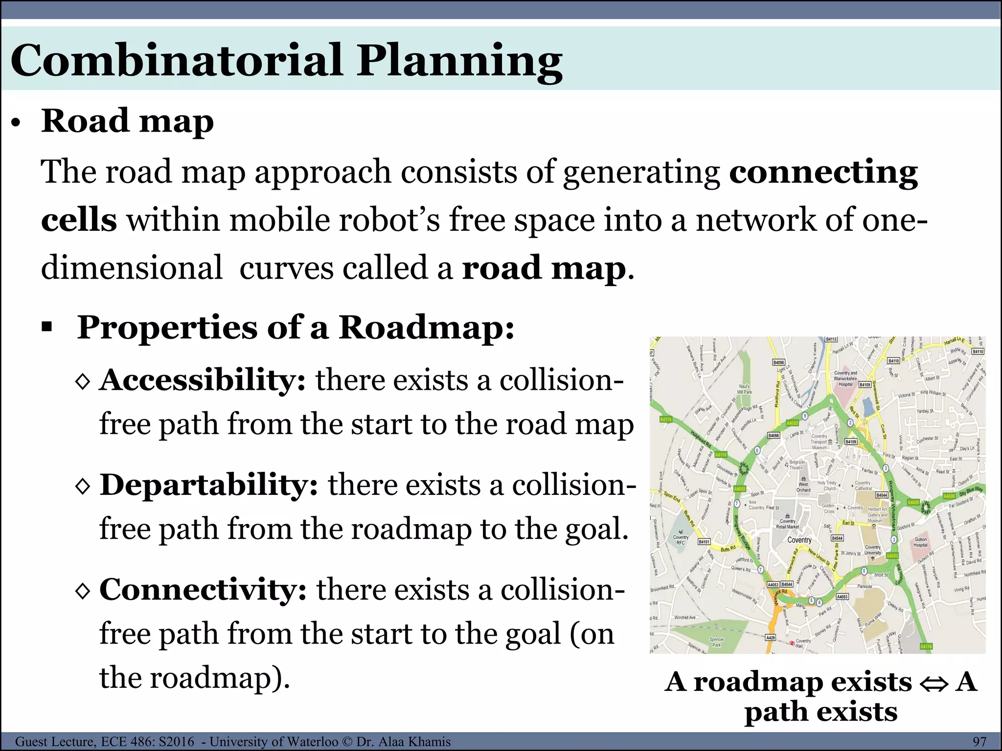 97Guest Lecture, ECE 486: S2016 - University of Waterloo © Dr. Alaa Khamis
The road map approach consists of generating connecting
cells within mobile robot’s free space into a network of one-
dimensional curves called a road map.
 Properties of a Roadmap:
◊ Accessibility: there exists a collision-
free path from the start to the road map
◊ Departability: there exists a collision-
free path from the roadmap to the goal.
◊ Connectivity: there exists a collision-
free path from the start to the goal (on
the roadmap). A roadmap exists  A
path exists
• Road map
Combinatorial Planning
 
