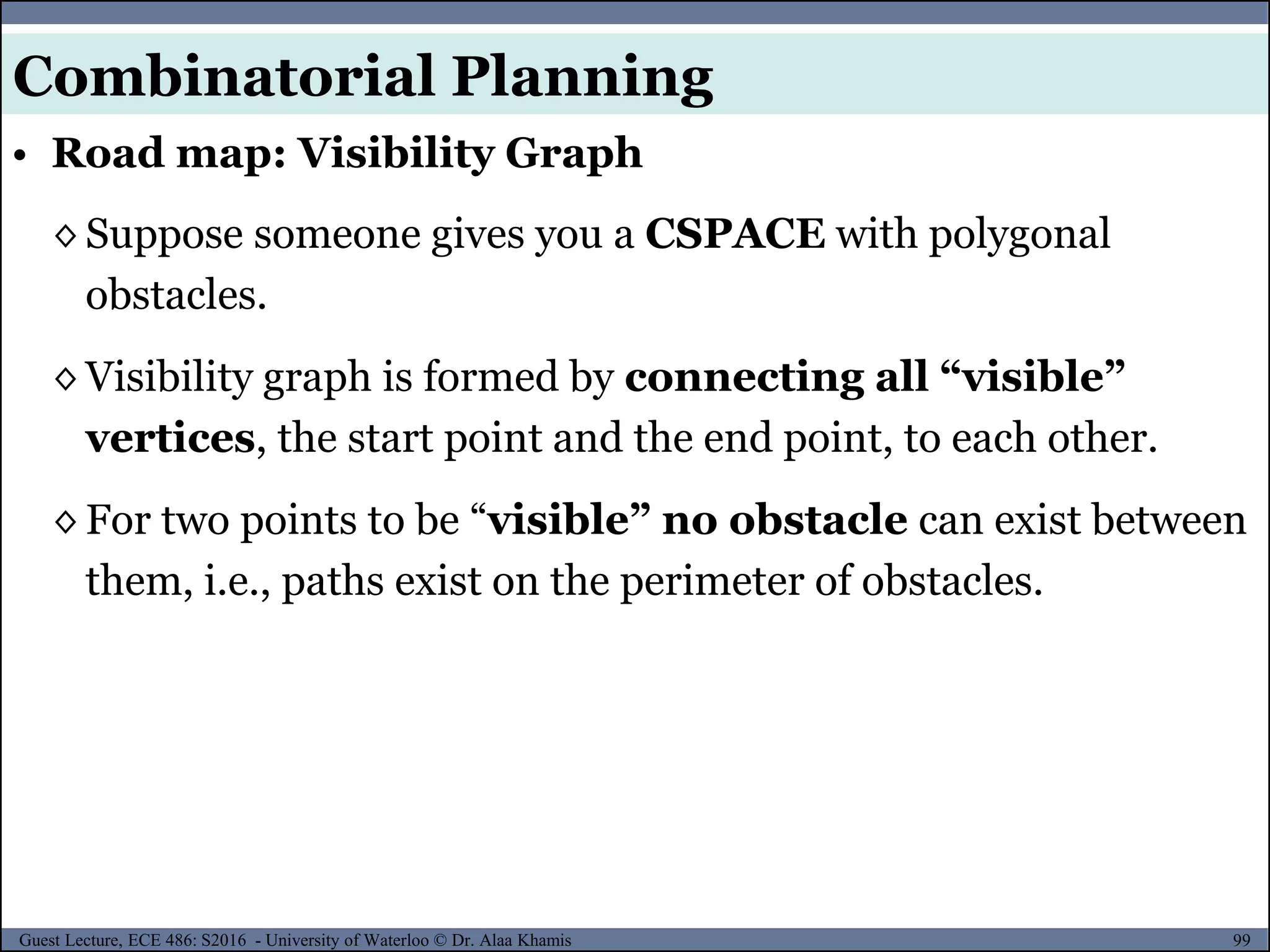 99Guest Lecture, ECE 486: S2016 - University of Waterloo © Dr. Alaa Khamis
◊ Suppose someone gives you a CSPACE with polygonal
obstacles.
◊ Visibility graph is formed by connecting all “visible”
vertices, the start point and the end point, to each other.
◊ For two points to be “visible” no obstacle can exist between
them, i.e., paths exist on the perimeter of obstacles.
• Road map: Visibility Graph
Combinatorial Planning
 