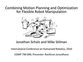 Combining Motion Planning and Optimization
     for Flexible Robot Manipulation




       Jonathan Scholz and Mike Stilman
   International Conference on Humanoid Robotics, 2010
     COMP 790-099, Presenter: Ravikiran Janardhana
                                                         1
 