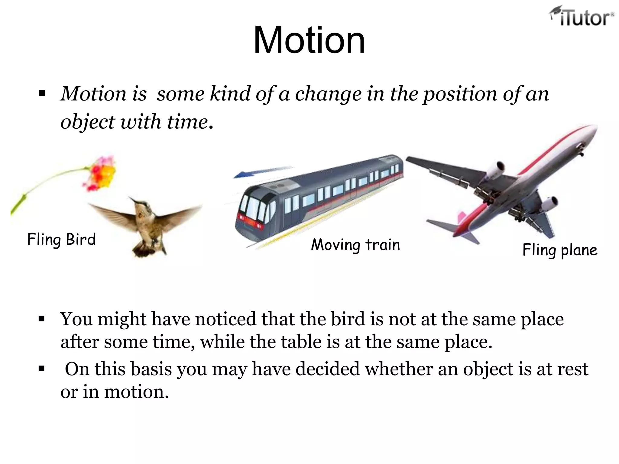 Motion
  Motion is some kind of a change in the position of an
   object with time.




Fling Bird                       Moving train             Fling plane



  You might have noticed that the bird is not at the same place
   after some time, while the table is at the same place.
  On this basis you may have decided whether an object is at rest
   or in motion.
 