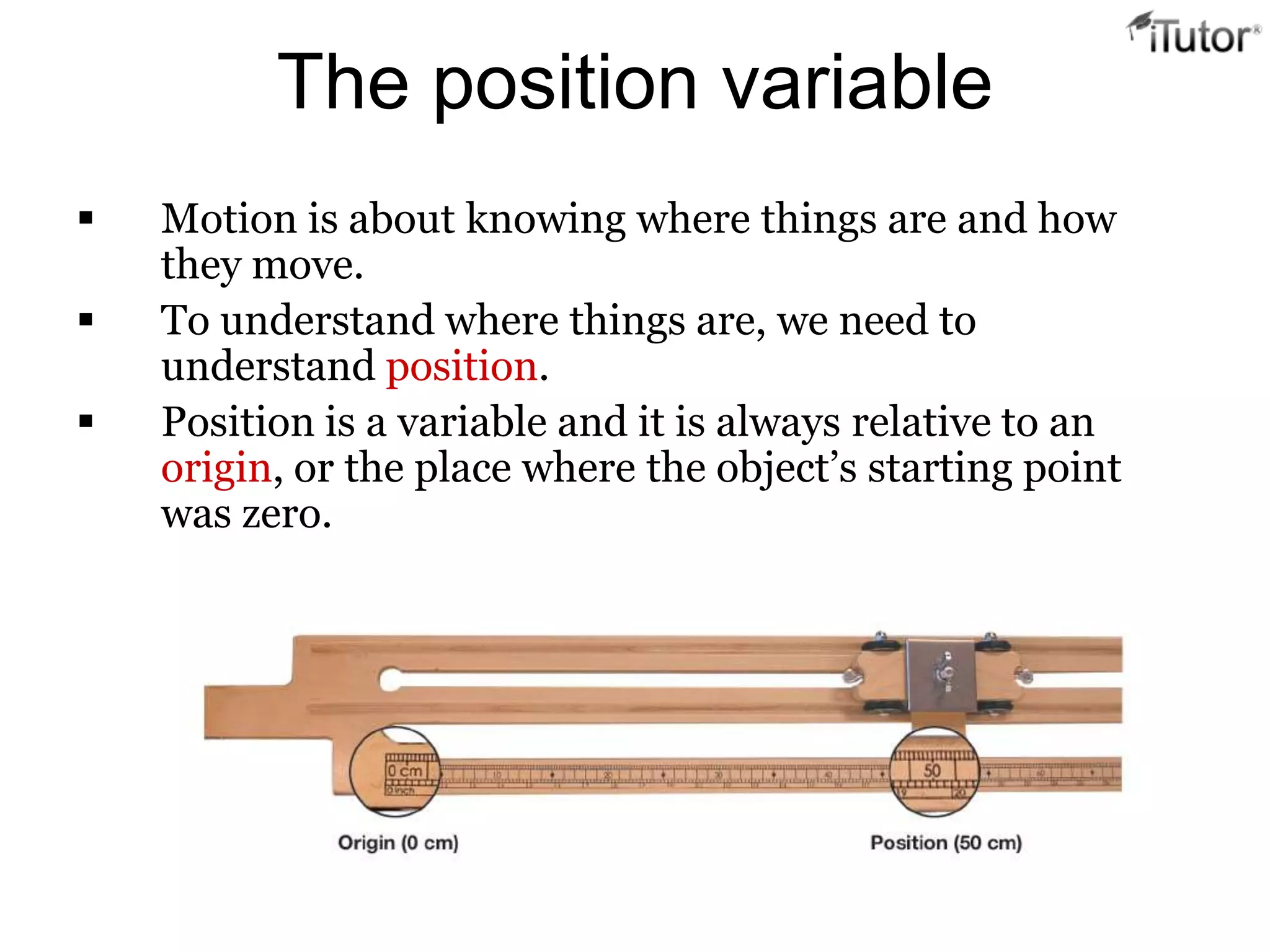 The position variable
   Motion is about knowing where things are and how
    they move.
   To understand where things are, we need to
    understand position.
   Position is a variable and it is always relative to an
    origin, or the place where the object’s starting point
    was zero.
 