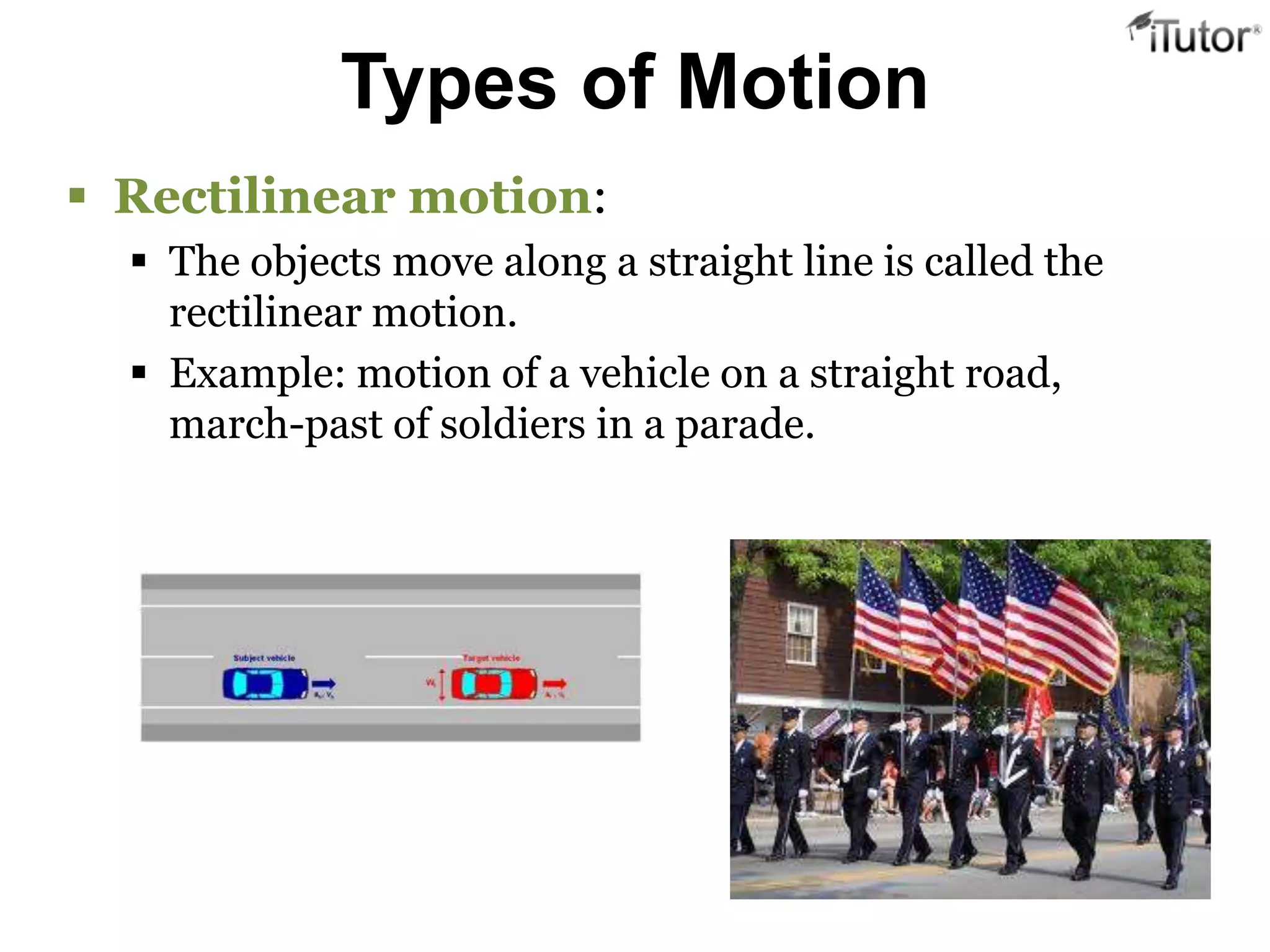 Types of Motion
 Rectilinear motion:
   The objects move along a straight line is called the
    rectilinear motion.
   Example: motion of a vehicle on a straight road,
    march-past of soldiers in a parade.
 