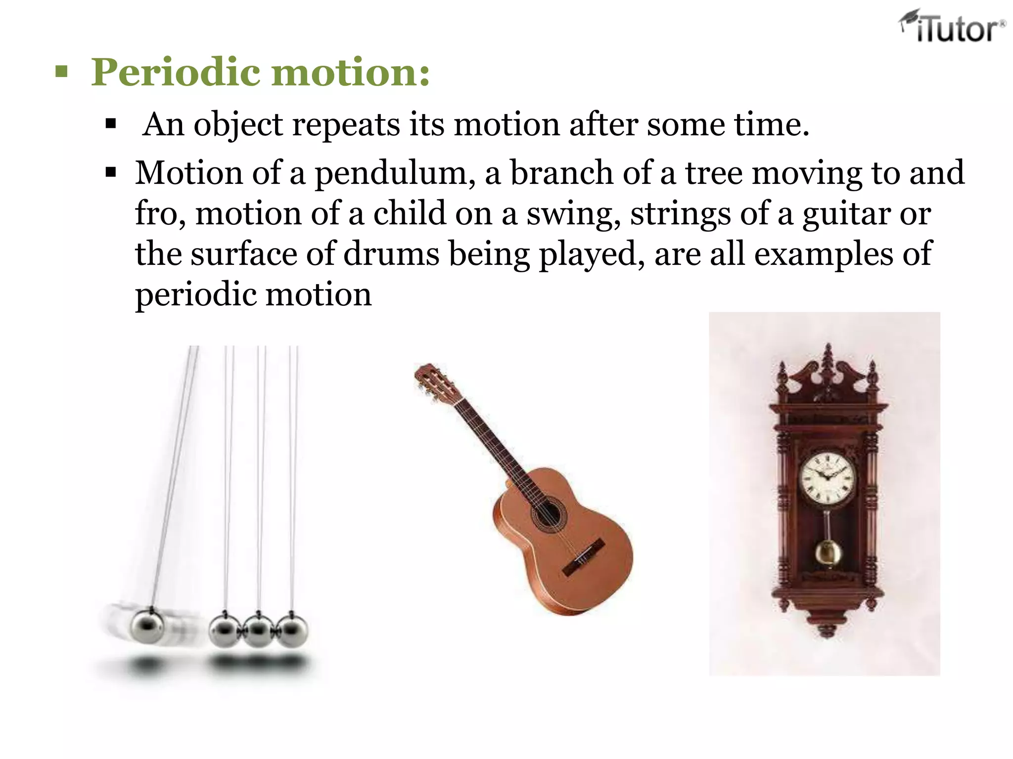  Periodic motion:
   An object repeats its motion after some time.
   Motion of a pendulum, a branch of a tree moving to and
    fro, motion of a child on a swing, strings of a guitar or
    the surface of drums being played, are all examples of
    periodic motion
 