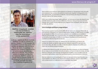 www.liberaux-de-progres.fr



                                           Nous voulons aussi renforcer notre présence sur Internet, en réorganisant notre site web,
                                           et en proposant des contenus de qualité de manière plus régulière. la blogosphère doit
                                           être redynamisée, sa présentation améliorée. Une dynamique plus large et ambitieuse
                                           doit être créée sur les réseaux sociaux.

                                           Enfin, nous voulons davantage "parler politique", car nous pensons que cela répond à une
                                           véritable attente du public et de nos adhérents. C'est pour cela que nous nous sommes
                                           engagés dans ce parti, et pas seulement pour organiser des campagnes, lever des fonds
                                           ou coller des affiches.

                                           Une stratégie politique pragmatique
 Matthieu Longobardi, candidat
     à la vice-présidence,                 Nous avons pu apprécier par le passé la difficulté de mener une campagne électorale, et
  responsable des relations                nous sommes sceptiques sur la capacité d'Alternative Libérale, en l'état actuel, à recueillir
     avec les associations                 les 500 signatures d'élus nécessaires pour présenter une candidate ou un candidat à
      et des partenariats                  l'élection présidentielle. Nous proposons donc une stratégie plus pragmatique, orientée
                                           vers la recherche de relais et d'alliés, en vue d'assurer la présence et le succès de nos
                                           candidats aux élections législatives de 2012.
A 25 ans, diplômé de l'Ecole Centrale,
    Matthieu travaille en contrôle de      D'abord, la création d'un réseau de relations avec les associations qui mènent des
gestion. Etudiant, il a été président de   combats de Liberté, au-delà de celles que nous côtoyons aujourd'hui, permettra de
l’association Centrale Gay et plus tard    trouver des relais, des idées nouvelles, et des formulations adaptées et audibles pour
membre de Reporters sans Frontières.       chacun de nos thèmes programmatiques.
   Plume de talent, il a participé à la
rédaction de nombreux argumentaires        La défense de la liberté de parole, de la presse, de la libre entreprise, du droit de disposer
    et communiqués de presse pour          de son corps, ou encore la lutte contre la corruption, en France et dans le monde, sont des
  Alternative Libérale. Vice-président     thèmes sur lesquels notre message sera largement amplifié si nous travaillons avec les
    sortant et candidat aux élections      associations spécialisées, notamment par la participation à des événements communs.
  européennes, Matthieu prendra en
   charge dans le nouveau Bureau le        Mais les modes de scrutins pratiqués en France ne nous permettront pas d'accéder aux
 développement de nos relations avec       responsabilités sans alliance avec d'autres formations politiques. Ignorer cette réalité
     le monde associatif. Son blog :       nous condamnerait à un isolement et une marginalité inéluctables.
    http://matthieu-longobardi.net.

                                                                                                                                            6
 