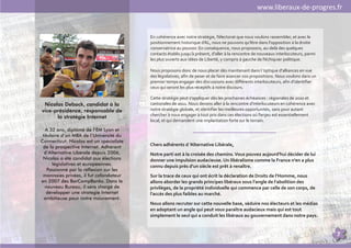 www.liberaux-de-progres.fr


                                          En cohérence avec notre stratégie, l’électorat que nous voulons rassembler, et avec le
                                          positionnement historique d'AL, nous ne pouvons qu'être dans l'opposition à la droite
                                          conservatrice au pouvoir. En conséquence, nous proposons, au-delà des quelques
                                          contacts établis jusqu’à présent, d'aller à la rencontre de nouveaux interlocuteurs, parmi
                                          les plus ouverts aux idées de Liberté, y compris à gauche de l’échiquier politique.

                                          Nous proposons donc de nous placer dès maintenant dans l ’optique d'alliances en vue
                                          des législatives, afin de peser et de faire avancer nos propositions. Nous voulons dans un
                                          premier temps engager des discussions avec différents interlocuteurs, afin d'identifier
                                          ceux qui seront les plus réceptifs à notre discours.

                                          Cette stratégie peut s'appliquer dès les prochaines échéances : régionales de 2010 et
 Nicolas Debock, candidat à la            cantonales de 2011. Nous devons aller à la rencontre d'interlocuteurs en cohérence avec
vice-présidence, responsable de           notre stratégie globale, et identifier les meilleures opportunités, sans pour autant
      la stratégie Internet               chercher à nous engager à tout prix dans ces élections où l'enjeu est essentiellement
                                          local, et qui demandent une implantation forte sur le terrain.

   A 32 ans, diplômé de l’EM Lyon et
 titulaire d’un MBA de l’Université du
Connecticut, Nicolas est un spécialiste
 de la prospective Internet. Adhérent     Chers adhérents d ’Alternative Libérale,
  d’Alternative Libérale depuis 2006,     Notre parti est à la croisée des chemins. Vous pouvez aujourd'hui décider de lui
 Nicolas a été candidat aux élections     donner une impulsion audacieuse. Un libéralisme comme la France n'en a plus
      législatives et européennes.        connu depuis près d'un siècle est prêt à renaître.
    Passionné par la réflexion sur les
 monnaies privées, il fut cofondateur     Sur la trace de ceux qui ont écrit la déclaration de Droits de l'Homme, nous
en 2007 des BarCampBanks. Dans le         allons aborder les grands principes libéraux sous l'angle de l'abolition des
  nouveau Bureau, il sera chargé de       privilèges, de la propriété individuelle qui commence par celle de son corps, de
   développer une stratégie Internet      l'accès des plus faibles au marché.
  ambitieuse pour notre mouvement.
                                          Nous allons recruter sur cette nouvelle base, séduire nos électeurs et les médias
                                          en adoptant un angle qui peut vous paraître audacieux mais qui est tout
                                          simplement le seul qui a conduit les libéraux au gouvernement dans notre pays.


                                                                                                                                       7
 