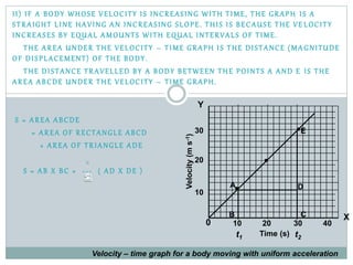 II) IF A BODY WHOSE VELOCITY IS INCREASING WITH TIME, THE GRAPH IS A
STRAIGHT LINE HAVING AN INCREASING SLOPE. THIS IS BECAUSE THE VE LOCITY
INCREASES BY EQUAL AMOUNTS WITH EQUAL INTERVALS OF TIME.
THE AREA UNDER THE VELOCITY – TIME GRAPH IS THE DISTANCE (MA GNITUDE
OF DISPLACEMENT) OF THE BODY.
THE DISTANCE TRAVELLED BY A BODY BETWEEN THE POINTS A AND E IS THE
AREA ABCDE UNDER THE VELOCITY – TIME GRAPH.
S = AREA ABCDE
= AREA OF RECTANGLE ABCD
+ AREA OF TRIANGLE ADE
S = AB X BC + --- ( AD X DE )
A
B
10
20
30
t1 t2
C
Time (s)
Velocity(ms-1)
X
Y
10 20 30 40
Velocity – time graph for a body moving with uniform acceleration
D
E
0
 
