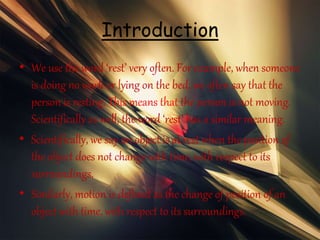 Introduction
• We use the word ‘rest’ very often. For example, when someone
is doing no work or lying on the bed, we often say that the
person is resting. This means that the person is not moving.
Scientifically as well, the word ‘rest’ has a similar meaning.
• Scientifically, we say an object is at rest when the position of
the object does not change with time, with respect to its
surroundings.
• Similarly, motion is defined as the change of position of an
object with time, with respect to its surroundings.
 