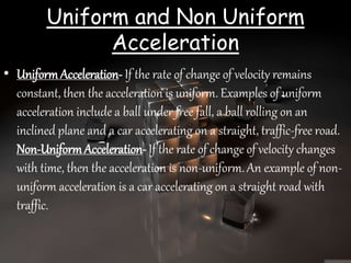 Uniform and Non Uniform
Acceleration
• UniformAcceleration- If the rate of change of velocity remains
constant, then the acceleration is uniform. Examples of uniform
acceleration include a ball under free fall, a ball rolling on an
inclined plane and a car accelerating on a straight, traffic-free road.
Non-UniformAcceleration- If the rate of change of velocity changes
with time, then the acceleration is non-uniform. An example of non-
uniform acceleration is a car accelerating on a straight road with
traffic.
 