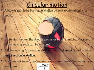 Circular motion
• A body is said to be in circular motion when it rotates about a fix
point.
• In circular motion, the velocity can never be constant, but the speed
of the moving body can be constant.
• A body moving in a circular path at a constant speed is said to be in
uniformcircular motion.
• In Uniform Circular motion, the object in one revolution moves 2 r in
T seconds
 